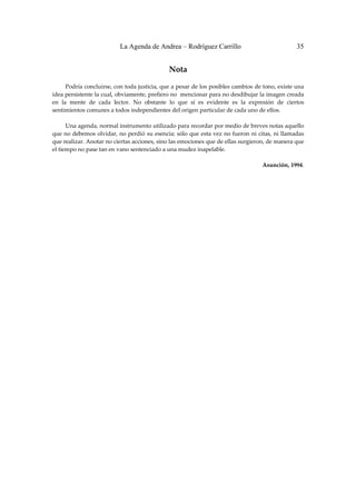 La Agenda de Andrea – Rodríguez Carrillo                                  35


                                                Nota 
                                                       
         Podría concluirse, con toda justicia, que a pesar de los posibles cambios de tono, existe una 
idea persistente la cual, obviamente, prefiero no  mencionar para no desdibujar la imagen creada 
en  la  mente  de  cada  lector.  No  obstante  lo  que  sí  es  evidente  es  la  expresión  de  ciertos 
sentimientos comunes a todos independientes del origen particular de cada uno de ellos. 
 
         Una agenda, normal instrumento utilizado para recordar por medio de breves notas aquello 
que no debemos olvidar, no perdió su esencia; sólo que esta vez no fueron ni citas, ni llamadas 
que realizar. Anotar no ciertas acciones, sino las emociones que de ellas surgieron, de manera que 
el tiempo no pase tan en vano sentenciado a una mudez inapelable. 
 
                                                                                        Asunción, 1994. 
                                                                                                          
                                                                                                          
                                                                                                          
                                                                                                          
                                                                                                          
                                                                                                          
                                                                                                          
                                                                                                          
                                                                                                          
                                                                                                          
                                                                                                          
                                                                                                          
                                                                                                          
                                                                                                          
                                                                                                          
                                                                                                          
                                                                                                          
                                                                                                          
                                                                                                          
                                                                                                          
                                                                                                          
                                                                                                          
                                                                                                          
                                                                                                          
                                                                                                          
                                                                                                          
                                                                                                          
                                                                                                          
                                                                                                          
                                                                                                          
                                                                                                          
                                                                                                          
                                                                                                          
                                                                                                          
                                                                                                          
 