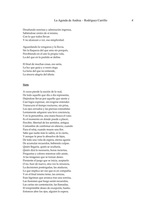 La Agenda de Andrea – Rodríguez Carrillo   4


Desafiando sonrisas y admiración ingenua, 
Sabiéndose centro de sí mismo, 
Con lo que todos llevan 
Y no alcanzan a ver, esa simplicidad. 
 
Aguardando la venganza y la lluvia, 
Sin la flaqueza del que ama sin porqués, 
Percibiendo en el aire la propia vida, 
La del que en la partida se define. 
 
El final de muchas cosas, eso sería, 
La luz que guía y a veces ciega. 
La furia del que no entiende, 
La sincera alegría del idiota. 
 
 
Siete 
                                                
A veces pierde la noción de lo real, 
De todo aquello que día a día representa, 
Dejándose llevar por aquello que siente y 
Casi logra expresar, sin exigirse entender. 
Transcurre el tiempo nocturno, sin prisa, 
Los ojos cerrados y las piernas extendidas 
Lentamente adquiere una leve conciencia, 
Y en la penumbra, una mano busca el vaso. 
Es el momento en donde puede a placer, 
Percibir, libertad de los sentidos, antigua 
Costumbre de confirmar en silencio, cuando 
Para el reloj, cuando muere una flor. 
Sabe que nadie más lo sabrá, es lo cierto, 
Y aunque le pesa lo absuelve de lejos, 
De toda una vida de espera, eterna agonía 
De acumular recuerdos, bebiendo culpas. 
Quién llegaría, quién se ocultaría, 
Quién dirá lo necesario, horas inciertas, 
Preguntas y colores mientras sólo asiste, 
A las imágenes que se tornan deseo. 
Presiente el juego que se inicia, aceptarlo 
O no, huir de nuevo, otra vez la renuncia, 
La decisiones postergadas, las ataduras, 
Lo que implica ser eso que es en compañía. 
Y en el final mismo teme, las cenizas, 
Esas lágrimas que arranca tras una sonrisa, 
Las ilusiones que luego serán recuerdos, 
Las cartas sin contestación, las llamadas, 
El irreprimible deseo de excepción, hastío. 
Entonces abre los ojos, alguien lo espera. 
 
 