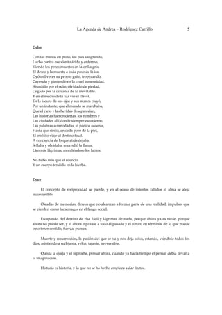 La Agenda de Andrea – Rodríguez Carrillo                                         5


 
Ocho 
                                                          
Con las manos en puño, los pies sangrando, 
Luchó contra ese viento árido y enfermo, 
Viendo los peces muertos en la orilla gris, 
El deseo y la muerte a cada paso de la ira. 
Oyó mil veces su propio grito, tropezando, 
Cayendo y gimiendo en la cruel inmensidad, 
Aturdido por el odio, olvidado de piedad, 
Cegado por la cercanía de lo inevitable. 
Y en el medio de la luz vio el clavel, 
En la locura de sus ojos y sus manos creyó, 
Por un instante, que el mundo se marchaba, 
Que el cielo y las heridas desaparecían, 
Las historias fueron ciertas, los nombres y 
Las ciudades allí donde siempre estuvieron, 
Las palabras acomodadas, el pánico ausente, 
Hasta que sintió, en cada poro de la piel, 
El insólito viaje al destino final. 
A conciencia de lo que atrás dejaba, 
Sellaba y olvidaba, encendió la llama, 
Lleno de lágrimas, mordiéndose los labios. 
 
No hubo más que el silencio 
Y un cuerpo tendido en la hierba. 
 
 
Doce 
                                                            
         El  concepto  de  reciprocidad  se  pierde,  y  en  el  ocaso  de  intentos  fallidos  el  alma  se  aleja 
incontenible. 
 
         Oleadas de memorias, deseos que no alcanzan a formar parte de una realidad, impulsos que 
se pierden como luciérnagas en el fango social. 
 
         Escapando  del  destino  de  risa  fácil  y  lágrimas  de  nada,  porque  ahora  ya  es  tarde,  porque 
ahora no puede ser, y el ahora equivale a todo el pasado y el futuro en términos de lo que puede 
o no tener sentido, fuerza, pureza. 
 
         Muerte y resurrección, la pasión del que se va y nos deja solos, estando, viéndolo todos los 
días, asistiendo a su lejanía, veloz, tajante, irreversible. 
 
         Queda la queja y el reproche, pensar ahora, cuando ya hacía tiempo el pensar debía llevar a 
la imaginación. 
 
         Historia es historia, y lo que no se ha hecho empieza a dar frutos. 
 
 
 