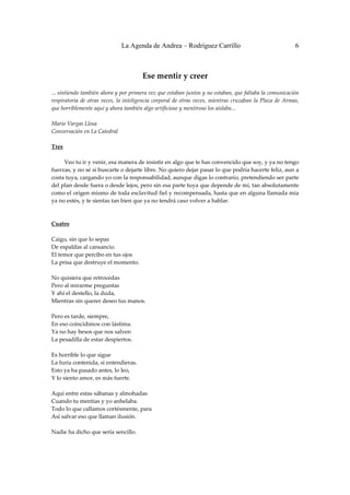 La Agenda de Andrea – Rodríguez Carrillo                                             6


 
                                            Ese mentir y creer 
 
... sintiendo también ahora y por primera vez que estaban juntos y no estaban, que faltaba la comunicación 
respiratoria  de  otras  veces,  la  inteligencia  corporal  de  otras  veces,  mientras  cruzaban  la  Plaza  de  Armas, 
que horriblemente aquí y ahora también algo artificioso y mentiroso los aislaba... 
 
Mario Vargas Llosa 
Conversación en La Catedral 
 
Tres 
                                                               
         Veo tu ir y venir, esa manera de insistir en algo que te has convencido que soy, y ya no tengo 
fuerzas, y no sé si buscarte o dejarte libre. No quiero dejar pasar lo que podría hacerte feliz, aun a 
costa tuya, cargando yo con la responsabilidad, aunque digas lo contrario, pretendiendo ser parte 
del plan desde fuera o desde lejos, pero sin esa parte tuya que depende de mí, tan absolutamente 
como el origen mismo de toda esclavitud fiel y recompensada, hasta que en alguna llamada mía 
ya no estés, y te sientas tan bien que ya no tendrá caso volver a hablar. 
 
 
Cuatro 
 
Caigo, sin que lo sepas 
De espaldas al cansancio. 
El temor que percibo en tus ojos 
La prisa que destruye el momento. 
 
No quisiera que retrocedas 
Pero al mirarme preguntas 
Y ahí el destello, la duda, 
Mientras sin querer deseo tus manos. 
 
Pero es tarde, siempre, 
En eso coincidimos con lástima. 
Ya no hay besos que nos salven 
La pesadilla de estar despiertos. 
 
Es horrible lo que sigue 
La furia contenida, si entendieras. 
Esto ya ha pasado antes, lo leo, 
Y lo siento amor, es más fuerte. 
 
Aquí entre estas sábanas y almohadas 
Cuando tu mentías y yo anhelaba. 
Todo lo que callamos cortésmente, para  
Así salvar eso que llaman ilusión. 
 
Nadie ha dicho que sería sencillo. 
 