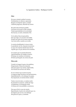 La Agenda de Andrea – Rodríguez Carrillo   7


 
Once 
                                                
De nuevo intenté cambiar la escena 
Ocultándome en silencio, esperando. 
Busqué un despertar ajeno y simple, 
Callando preguntas, abriendo las manos. 
 
Recordé toda la historia posible, 
Las horas en las que lo eché a perder, 
Todavía persistiendo en la oscuridad, 
Sin fuerzas, es cierto, temiendo el fin. 
 
Ya lo sabrás, llena de penumbra, 
Esto que digo y te envuelve inevitable. 
Porque eres parte de la trama aceptada 
Aun esta noche, cuando ya no estás. 
 
La sonrisa desdibujada, la mueca tonta, 
La pendiente sin fin, el puente inconcluso. 
Lo que creo expresar desde fuera de mí, 
Aquello que veo por detrás de los sentidos. 
 
Un suspiro que no puede plasmarse, 
Aprisionándome sin testigos ni jueces. 
El tiempo sin nombres ni reclamos, 
El llanto postergado, las cenizas de piel. 
 
Diez y seis 
                                                
Cuando tu imagen le gana a las palabras, 
Despertando el deseo de retenerte, 
Solo para ganar una sonrisa, algún brillo, 
Por encima de esa lluvia de ofensa. 
 
Es en el clamor que sucede sin prisa, 
La ingenua daga de pensar mis pensamientos, 
Imposiblemente y sin embargo sin quejas, 
Esa imposición, la mentira hecha verdad. 
 
Tantas veces de nada, y en plena noche 
Se presentó tu ausencia, vestida de trigo. 
Arrojándome a la búsqueda inútil, 
Al drama de lo inconcebible a conciencia. 
 
Para que al fin lo veas sin creerlo, 
Reprochando el polvo de confusión que ves, 
De alguien que no fui y sin embargo 
Me gasta de a poco y constante. 
 