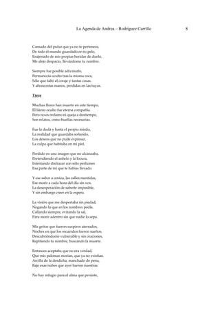 La Agenda de Andrea – Rodríguez Carrillo   8


 
Cansado del pulso que ya no te pertenece, 
De todo el mundo guardado en tu pelo, 
Enajenado de mis propias heridas de duelo, 
Me alejo despacio, llevándome tu nombre. 
 
Siempre fue posible adivinarlo, 
Permanecía oculto tras la misma roca, 
Sólo que faltó el coraje y tantas cosas. 
Y ahora estas manos, perdidas en las tuyas. 
 
Trece 
                                                
Muchas flores han muerto en este tiempo, 
El llanto oculto fue eterna compañía. 
Pero no es reclamo ni queja a destiempo, 
Son relatos, como huellas necesarias. 
 
Fue la duda y hasta el propio miedo, 
La realidad que guardaba soñando, 
Los deseos que no pude expresar, 
La culpa que habitaba en mi piel. 
 
Perdido en una imagen que no alcanzaba, 
Pretendiendo el anhelo y la locura, 
Intentando disfrazar con sólo perfumes 
Esa parte de mí que te habías llevado. 
 
Y ese sabor a ceniza, las calles mentidas, 
Ese morir a cada hora del día sin vos. 
La desesperación de saberte imposible, 
Y sin embargo creer en la espera. 
 
La visión que me despertaba sin piedad, 
Negando lo que en los nombres pedía. 
Callando siempre, evitando la sal, 
Para morir adentro sin que nadie lo sepa. 
 
Mis gritos que fueron suspiros aterrados, 
Noches en que los recuerdos fueron sueños, 
Descubriéndome vulnerable y sin oraciones, 
Repitiendo tu nombre, buscando la muerte. 
 
Entonces aceptaba que no era verdad, 
Que mis palomas morían, que ya no existían. 
Arcilla de la desdicha, manchado de pena, 
Bajo esas nubes que ayer fueron nuestras. 
 
No hay refugio para el alma que persiste, 
 