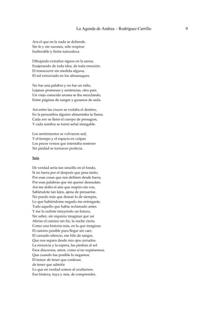 La Agenda de Andrea – Rodríguez Carrillo   9


Ara el que en la nada se defiende. 
Sin fe y sin razones, sólo respirar 
Inalterable y finita naturaleza. 
 
Dibujando extraños signos en la arena, 
Enajenando de toda idea, de toda emoción. 
El transcurrir sin medida alguna, 
El sol extraviado en los almanaques. 
 
No fue una palabra y no fue un niño, 
Lejanas promesas y sentencias, otro país. 
Un viejo conocido aroma se iba mezclando, 
Entre páginas de sangre y gusanos de seda. 
 
Así entre las cruces se violaba el destino, 
En la penumbra alguien alimentaba la llama. 
Cada ave se llenó el cuerpo de presagios, 
Y cada sombra se tornó señal innegable. 
 
Los sentimientos se volvieron sed, 
Y el tiempo y el espacio en culpas. 
Los pocos versos que intentaba sostener 
Sin piedad se tornaron profecía. 
 
Seis 
                                                 
De verdad sería tan sencillo en el fondo, 
Si no fuera por el después que pesa tanto, 
Por esas cosas que nos definen desde fuera, 
Por esas palabras que sin querer desnudan. 
Así me dolés el aire que respiro sin vos, 
Sabiéndote tan lejos, ajena de pensarme. 
No puedo más que desear lo de siempre, 
Lo que habiéndome negado me entregaste, 
Todo aquello que había reclamado antes 
Y me lo cediste intuyendo un futuro, 
Sin saber, sin siquiera imaginar que así  
Abrías el camino sin fin, la noche cierta. 
Como una historia más, en la que imaginas 
El camino posible para llegar sin caer, 
El cansado silencio, ese hilo de sangre, 
Que nos separa desde mis ojos cerrados. 
La renuncia y la espera, las piedras al sol 
Esos discursos, amor, como si no supiésemos, 
Que cuando fue posible lo negamos.  
El temor de tener que confesar,  
de tener que admitir 
Lo que en verdad somos al ocultarnos. 
Esa tristeza, tuya y mía, de comprender, 
 