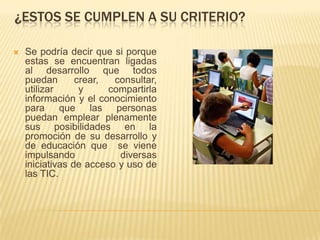 ¿ESTOS SE CUMPLEN A SU CRITERIO?

   Se podría decir que si porque
    estas se encuentran ligadas
    al desarrollo que todos
    puedan       crear,  consultar,
    utilizar      y     compartirla
    información y el conocimiento
    para que las personas
    puedan emplear plenamente
    sus posibilidades en la
    promoción de su desarrollo y
    de educación que se viene
    impulsando            diversas
    iniciativas de acceso y uso de
    las TIC.
 