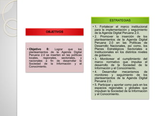 OBJETIVOS
• Objetivo 8: Lograr que los
planteamientos de la Agenda Digital
Peruana 2.0 se inserten en las políticas
locales, regionales, sectoriales, y
nacionales a fin de desarrollar la
Sociedad de la Información y el
Conocimiento.
ESTRATEGIAS
• 1. Fortalecer el marco institucional
para la implementación y seguimiento
de la Agenda Digital Peruana 2.0.
• 2. Promover la inserción de los
planteamientos de la Agenda Digital
Peruana 2.0 en las Políticas de
Desarrollo Nacionales, así como, los
Planes Estratégicos Sectoriales e
Institucionales en los distintos niveles
de gobierno.
• 3. Monitorear el cumplimiento del
marco normativo que impulsa el
desarrollo de la Sociedad de la
Información y el Conocimiento.
• 4. Desarrollar mecanismos de
monitoreo y seguimiento de los
planteamientos de la Agenda Digital
Peruana 2.0.
• 5. Participar y aportar como país en los
espacios regionales y globales que
impulsan la Sociedad de la Información
y el Conocimiento.
 