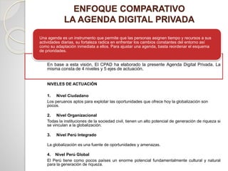 ENFOQUE COMPARATIVO
LA AGENDA DIGITAL PRIVADA
Una agenda es un instrumento que permite que las personas asignen tiempo y recursos a sus
actividades diarias, su fortaleza radica en enfrentar los cambios constantes del entorno así
como su adaptación inmediata a ellos. Para ajustar una agenda, basta reordenar el esquema
de prioridades.
En base a esta visión, El CPAD ha elaborado la presente Agenda Digital Privada. La
misma consta de 4 niveles y 5 ejes de actuación.
NIVELES DE ACTUACIÓN
1. Nivel Ciudadano
Los peruanos aptos para explotar las oportunidades que ofrece hoy la globalización son
pocos.
2. Nivel Organizacional
Todas la instituciones de la sociedad civil, tienen un alto potencial de generación de riqueza si
se vinculan a la globalización.
3. Nivel Perú Integrado
La globalización es una fuente de oportunidades y amenazas.
4. Nivel Perú Global
El Perú tiene como pocos países un enorme potencial fundamentalmente cultural y natural
para la generación de riqueza.
 
