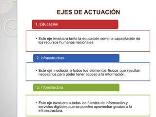 EJES DE ACTUACIÓN
• Este eje involucra tanto la educación como la capacitación de
los recursos humanos nacionales.
1. Educación
• Este eje involucra a todos los elementos físicos que resultan
necesarios para poder tener acceso a la información.
2. Infraestructura
• Este eje involucra a todas las fuentes de información y
servicios digitales que se pueden aprovechar gracias a la
infraestructura.
3. Infoestructura
 