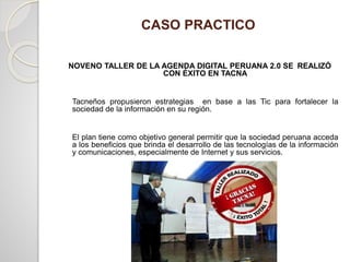 CASO PRACTICO
NOVENO TALLER DE LA AGENDA DIGITAL PERUANA 2.0 SE REALIZÓ
CON ÉXITO EN TACNA
Tacneños propusieron estrategias en base a las Tic para fortalecer la
sociedad de la información en su región.
El plan tiene como objetivo general permitir que la sociedad peruana acceda
a los beneficios que brinda el desarrollo de las tecnologías de la información
y comunicaciones, especialmente de Internet y sus servicios.
 