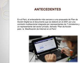 ANTECEDENTES
En el Perú, el antecedente más cercano a una propuesta de Plan de
Acción Digital es el documento que se elaboró en el 2001 por una
comisión multisectorial integrada por representantes de 7 ministerios y
un representante del sector privado, llamado “Plan de Acción
para la Masificación de Internet en el Perú”.
 