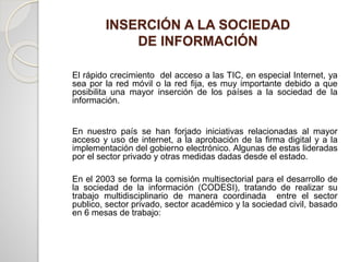 El rápido crecimiento del acceso a las TIC, en especial Internet, ya
sea por la red móvil o la red fija, es muy importante debido a que
posibilita una mayor inserción de los países a la sociedad de la
información.
En nuestro país se han forjado iniciativas relacionadas al mayor
acceso y uso de internet, a la aprobación de la firma digital y a la
implementación del gobierno electrónico. Algunas de estas lideradas
por el sector privado y otras medidas dadas desde el estado.
En el 2003 se forma la comisión multisectorial para el desarrollo de
la sociedad de la información (CODESI), tratando de realizar su
trabajo multidisciplinario de manera coordinada entre el sector
publico, sector privado, sector académico y la sociedad civil, basado
en 6 mesas de trabajo:
INSERCIÓN A LA SOCIEDAD
DE INFORMACIÓN
 