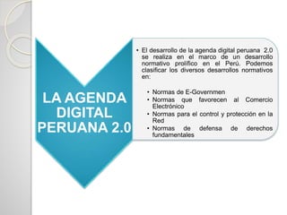 LA AGENDA
DIGITAL
PERUANA 2.0
• El desarrollo de la agenda digital peruana 2.0
se realiza en el marco de un desarrollo
normativo prolífico en el Perú. Podemos
clasificar los diversos desarrollos normativos
en:
• Normas de E-Governmen
• Normas que favorecen al Comercio
Electrónico
• Normas para el control y protección en la
Red
• Normas de defensa de derechos
fundamentales
 