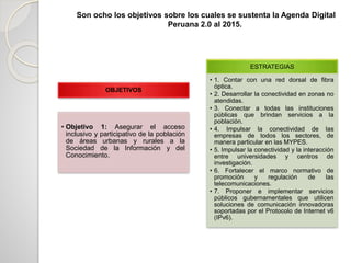 Son ocho los objetivos sobre los cuales se sustenta la Agenda Digital
Peruana 2.0 al 2015.
OBJETIVOS
• Objetivo 1: Asegurar el acceso
inclusivo y participativo de la población
de áreas urbanas y rurales a la
Sociedad de la Información y del
Conocimiento.
ESTRATEGIAS
• 1. Contar con una red dorsal de fibra
óptica.
• 2. Desarrollar la conectividad en zonas no
atendidas.
• 3. Conectar a todas las instituciones
públicas que brindan servicios a la
población.
• 4. Impulsar la conectividad de las
empresas de todos los sectores, de
manera particular en las MYPES.
• 5. Impulsar la conectividad y la interacción
entre universidades y centros de
investigación.
• 6. Fortalecer el marco normativo de
promoción y regulación de las
telecomunicaciones.
• 7. Proponer e implementar servicios
públicos gubernamentales que utilicen
soluciones de comunicación innovadoras
soportadas por el Protocolo de Internet v6
(IPv6).
 
