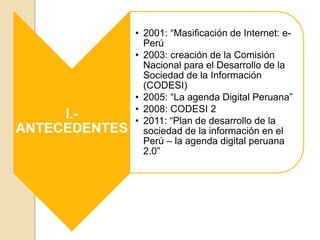 I.-
ANTECEDENTES
• 2001: “Masificación de Internet: e-
Perú
• 2003: creación de la Comisión
Nacional para el Desarrollo de la
Sociedad de la Información
(CODESI)
• 2005: “La agenda Digital Peruana”
• 2008: CODESI 2
• 2011: “Plan de desarrollo de la
sociedad de la información en el
Perú – la agenda digital peruana
2.0”
 
