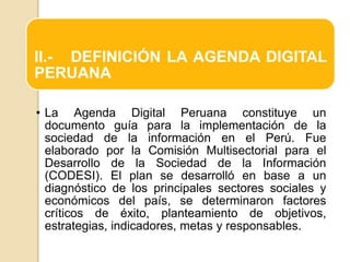 II.- DEFINICIÓN LA AGENDA DIGITAL
PERUANA
• La Agenda Digital Peruana constituye un
documento guía para la implementación de la
sociedad de la información en el Perú. Fue
elaborado por la Comisión Multisectorial para el
Desarrollo de la Sociedad de la Información
(CODESI). El plan se desarrolló en base a un
diagnóstico de los principales sectores sociales y
económicos del país, se determinaron factores
críticos de éxito, planteamiento de objetivos,
estrategias, indicadores, metas y responsables.
 