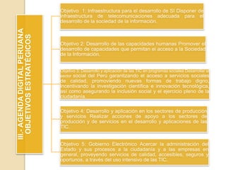 III.-AGENDADIGITALPERUANA
OBJETIVOSESTRATÉGICOS
Objetivo 1: Infraestructura para el desarrollo de SI Disponer de
infraestructura de telecomunicaciones adecuada para el
desarrollo de la sociedad de la información.
Objetivo 2: Desarrollo de las capacidades humanas Promover el
desarrollo de capacidades que permitan el acceso a la Sociedad
de la Información.
Objetivo 3: Desarrollo y aplicación de las TIC en programas sociales Desarrollar el
sector social del Perú garantizando el acceso a servicios sociales
de calidad, promoviendo nuevas formas de trabajo digno,
incentivando la investigación científica e innovación tecnológica,
así como asegurando la inclusión social y el ejercicio pleno de la
ciudadanía.
Objetivo 4: Desarrollo y aplicación en los sectores de producción
y servicios Realizar acciones de apoyo a los sectores de
producción y de servicios en el desarrollo y aplicaciones de las
TIC.
Objetivo 5: Gobierno Electrónico Acercar la administración del
Estado y sus procesos a la ciudadanía y a las empresas en
general, proveyendo servicios de calidad, accesibles, seguros y
oportunos, a través del uso intensivo de las TIC.
 