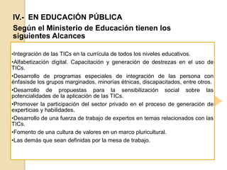 IV.- EN EDUCACIÓN PÚBLICA
Según el Ministerio de Educación tienen los
siguientes Alcances
•Integración de las TICs en la currícula de todos los niveles educativos.
•Alfabetización digital. Capacitación y generación de destrezas en el uso de
TICs.
•Desarrollo de programas especiales de integración de las persona con
énfasisde los grupos marginados, minorías étnicas, discapacitados, entre otros.
•Desarrollo de propuestas para la sensibilización social sobre las
potencialidades de la aplicación de las TICs.
•Promover la participación del sector privado en el proceso de generación de
experticias y habilidades.
•Desarrollo de una fuerza de trabajo de expertos en temas relacionados con las
TICs.
•Fomento de una cultura de valores en un marco pluricultural.
•Las demás que sean definidas por la mesa de trabajo.
 