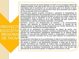 PROYECTO
EDUCATIVO
REGIONAL
DE TACNA
• El proyecto actual que es el plan Basadre a la fecha no se ha logrado obtener los
objetivos trazados, pues todo quedo solo en eso un proyecto debido a que las
autoridades solo lo suscribieron en un documento pero no lo llevaron a cabo,
pues a la fecha es muy poco lo que se hizo a favor de la educación de la región
de Tacna este plan tenía como objetivos:
• Principalmente generar acuerdos normativos y garantizar la intangibilidad de
estos, la descentralización del presupuesto para el sistema educativo de Tacna
posicionándolo como el más relevante del país, el cual no se cumple, puesto que
el presupuesto para la educación es en la actualidad muy bajo y nunca se
descentralizo y hasta la fecha no es el más relevante del país, debido a la
incapacidad de nuestras autoridades regionales y municipales.
• Asimismo, procurar una infraestructura de sistemas y de comunicaciones
seguras, que garantice la intimidad de las personas, el secreto de las
comunicaciones, la seguridad de las transacciones por medios electrónicos, la
protección de los derechos de propiedad intelectual.
• A partir de su aprobación se implementarán los planes de acción –con
intervención de las instancias públicas y privadas correspondientes-, donde se
articulen los planteamientos estratégicos desarrollados en la Agenda Digital
Peruana 2.0 que permitan identificar, insertar y comprometer un conjunto de
proyectos y acciones concretas con las que cada institución se compromete a
desarrollar.
• La revolución informática se ha acondicionado no sólo en el mundo productivo y
financiero sino en parte de nuestro paisaje cotidiano por medio de la masificación
del acceso a Internet y sus aplicaciones derivadas, a pesar que la tasa de
equipos informáticos por población es todavía baja. La globalización, por lo
demás, tiene sus rigores y sus promesas, y es en esa doble dimensión que hay
que considerar la paulatina incorporación de nuestro país a las formas más
abarcadoras de la economía global. La integración comercial es un reto.
 