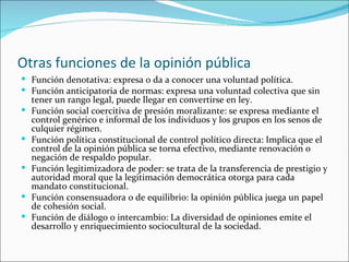 Otras funciones de la opinión pública
 Función denotativa: expresa o da a conocer una voluntad política.
 Función antici...