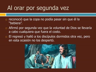 Al orar por segunda vez
 reconoció que la copa no podía pasar sin que él la
“bebiera”.
 Afirmó por segunda vez que la voluntad de Dios se llevaría
a cabo cualquiera que fuera el costo.
 El regresó y halló a los discípulos dormidos otra vez, pero
en esta ocasión no los despertó.
 