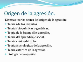 Origen de la agresión.
Diversas teorías acerca del origen de la agresión:
 Teorías de los instintos.
 Teorías bioquímicas o genéticas.
 Teoría de la frustración-agresión.
 Teoría del aprendizaje social.
 Teoría clásica del dolor.
 Teorías sociológicas de la agresión.
 Teoría catártica de la agresión.
 Etología de la agresión.
 