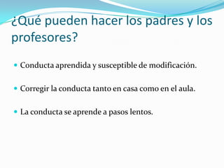 ¿Qué pueden hacer los padres y los
profesores?
 Conducta aprendida y susceptible de modificación.
 Corregir la conducta tanto en casa como en el aula.
 La conducta se aprende a pasos lentos.
 