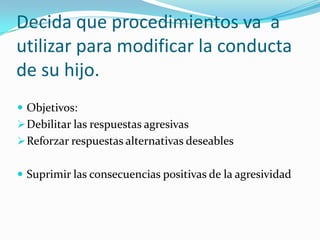 Decida que procedimientos va a
utilizar para modificar la conducta
de su hijo.
 Objetivos:
Debilitar las respuestas agresivas
Reforzar respuestas alternativas deseables
 Suprimir las consecuencias positivas de la agresividad
 