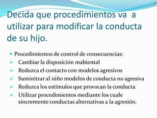 Decida que procedimientos va a
utilizar para modificar la conducta
de su hijo.
 Procedimientos de control de consecuencias:
 Cambiar la disposición mabiental
 Reduzca el contacto con modelos agresivos
 Suminitrar al niño modelos de conducta no agresiva
 Reduzca los estímulos que provocan la conducta
 Utilizar procedimientos mediante los cuale
sincremente conductas alternativas a la agresión.
 