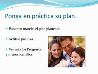 Ponga en práctica su plan.
 Poner en marcha el plan planeado
 Actitud positiva
 Ver más los Progresos
y menos los fallos
 
