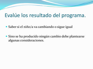 Evalúe los resultado del programa.
 Saber si el niño/a va cambiando o sigue igual
 Sino se ha producido ningún cambio debe plantearse
algunas consideraciones.
 