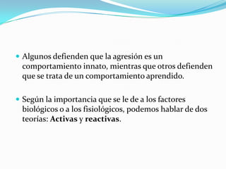  Algunos defienden que la agresión es un
comportamiento innato, mientras que otros defienden
que se trata de un comportamiento aprendido.
 Según la importancia que se le de a los factores
biológicos o a los fisiológicos, podemos hablar de dos
teorías: Activas y reactivas.
 