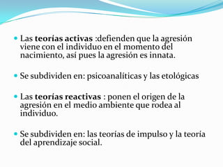  Las teorías activas :defienden que la agresión
viene con el individuo en el momento del
nacimiento, así pues la agresión es innata.
 Se subdividen en: psicoanalíticas y las etológicas
 Las teorías reactivas : ponen el origen de la
agresión en el medio ambiente que rodea al
individuo.
 Se subdividen en: las teorías de impulso y la teoría
del aprendizaje social.
 