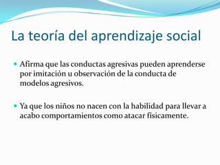 La teoría del aprendizaje social
 Afirma que las conductas agresivas pueden aprenderse
por imitación u observación de la conducta de
modelos agresivos.
 Ya que los niños no nacen con la habilidad para llevar a
acabo comportamientos como atacar físicamente.
 