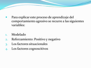  Para explicar este proceso de aprendizaje del
comportamiento agresivo se recurre a las siguientes
variables:
1. Modelado
2. Reforzamiento: Positivo y negativo
3. Los factores situacionales
4. Los factores cognoscitivos
 
