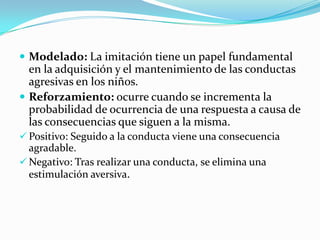  Modelado: La imitación tiene un papel fundamental
en la adquisición y el mantenimiento de las conductas
agresivas en los niños.
 Reforzamiento: ocurre cuando se incrementa la
probabilidad de ocurrencia de una respuesta a causa de
las consecuencias que siguen a la misma.
 Positivo: Seguido a la conducta viene una consecuencia
agradable.
 Negativo: Tras realizar una conducta, se elimina una
estimulación aversiva.
 