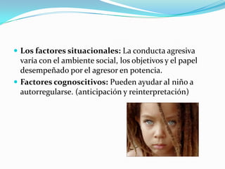  Los factores situacionales: La conducta agresiva
varía con el ambiente social, los objetivos y el papel
desempeñado por el agresor en potencia.
 Factores cognoscitivos: Pueden ayudar al niño a
autorregularse. (anticipación y reinterpretación)
 