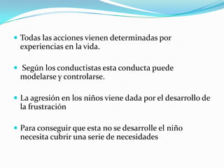  Todas las acciones vienen determinadas por
experiencias en la vida.
 Según los conductistas esta conducta puede
modelarse y controlarse.
 La agresión en los niños viene dada por el desarrollo de
la frustración
 Para conseguir que esta no se desarrolle el niño
necesita cubrir una serie de necesidades
 