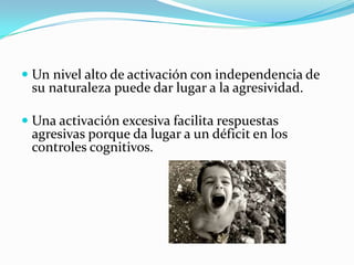  Un nivel alto de activación con independencia de
su naturaleza puede dar lugar a la agresividad.
 Una activación excesiva facilita respuestas
agresivas porque da lugar a un déficit en los
controles cognitivos.
 