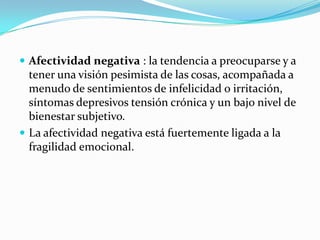  Afectividad negativa : la tendencia a preocuparse y a
tener una visión pesimista de las cosas, acompañada a
menudo de sentimientos de infelicidad o irritación,
síntomas depresivos tensión crónica y un bajo nivel de
bienestar subjetivo.
 La afectividad negativa está fuertemente ligada a la
fragilidad emocional.
 
