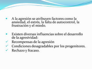  A la agresión se atribuyen factores como la
ansiedad, el estrés, la falta de autocontrol, la
frustración y el miedo.
 Existen diversas influencias sobre el desarrollo
de la agresividad:
 Recompensas de la agresión
 Condiciones desagradables por los progenitores.
 Rechazo y fracaso.
 