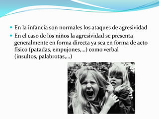  En la infancia son normales los ataques de agresividad
 En el caso de los niños la agresividad se presenta
generalmente en forma directa ya sea en forma de acto
físico (patadas, empujones,…) como verbal
(insultos, palabrotas,…)
 