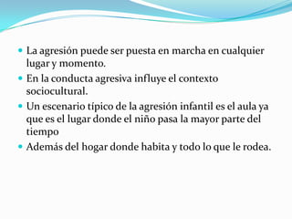  La agresión puede ser puesta en marcha en cualquier
lugar y momento.
 En la conducta agresiva influye el contexto
sociocultural.
 Un escenario típico de la agresión infantil es el aula ya
que es el lugar donde el niño pasa la mayor parte del
tiempo
 Además del hogar donde habita y todo lo que le rodea.
 