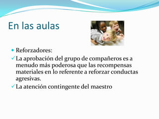 En las aulas
 Reforzadores:
La aprobación del grupo de compañeros es a
menudo más poderosa que las recompensas
materiales en lo referente a reforzar conductas
agresivas.
La atención contingente del maestro
 