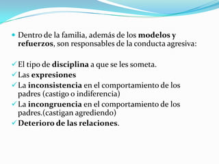  Dentro de la familia, además de los modelos y
refuerzos, son responsables de la conducta agresiva:
El tipo de disciplina a que se les someta.
Las expresiones
La inconsistencia en el comportamiento de los
padres (castigo o indiferencia)
La incongruencia en el comportamiento de los
padres.(castigan agrediendo)
Deterioro de las relaciones.
 