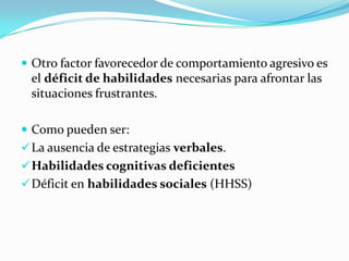  Otro factor favorecedor de comportamiento agresivo es
el déficit de habilidades necesarias para afrontar las
situaciones frustrantes.
 Como pueden ser:
La ausencia de estrategias verbales.
Habilidades cognitivas deficientes
Déficit en habilidades sociales (HHSS)
 