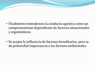  Finalmente entendemos la conducta agresiva como un
comportamiento dependiente de factores situacionales
y organísmicos.
 Se acepta la influencia de factores hereditarios, pero se
da primordial importancia a los factores ambientales.
 