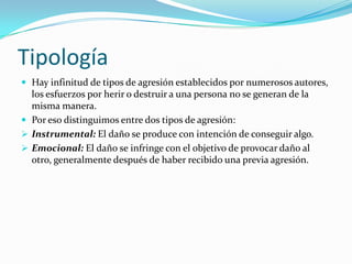Tipología
 Hay infinitud de tipos de agresión establecidos por numerosos autores,
los esfuerzos por herir o destruir a una persona no se generan de la
misma manera.
 Por eso distinguimos entre dos tipos de agresión:
 Instrumental: El daño se produce con intención de conseguir algo.
 Emocional: El daño se infringe con el objetivo de provocar daño al
otro, generalmente después de haber recibido una previa agresión.
 