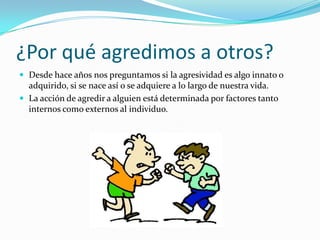 ¿Por qué agredimos a otros?
 Desde hace años nos preguntamos si la agresividad es algo innato o
adquirido, si se nace así o se adquiere a lo largo de nuestra vida.
 La acción de agredir a alguien está determinada por factores tanto
internos como externos al individuo.
 