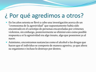 ¿ Por qué agredimos a otros?
 En los años setenta se llevó a cabo una investigación acerca de un
‘’cromosoma de la agresividad’’ que supuestamente había sido
encontrado en el cariotipo de personas encarceladas por crímenes
violentos, sin embargo, posteriormente se eliminó esto como posible
respuesta a si la agresividad era algo innato, algo que poseemos ya al
nacer.
 Asimismo, encontramos sustancias como el alcohol o las drogas que
hacen que el individuo se comporte de manera agresiva, ya que altera
su organismo e incluso lo destruye por dentro.
 