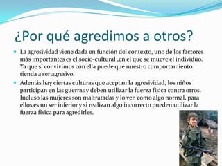 ¿Por qué agredimos a otros?
 La agresividad viene dada en función del contexto, uno de los factores
más importantes es el socio-cultural ,en el que se mueve el individuo.
Ya que si convivimos con ella puede que nuestro comportamiento
tienda a ser agresivo.
 Además hay ciertas culturas que aceptan la agresividad, los niños
participan en las guerras y deben utilizar la fuerza física contra otros.
Incluso las mujeres son maltratadas y lo ven como algo normal, para
ellos es un ser inferior y si realizan algo incorrecto pueden utilizar la
fuerza física para agredirles.
 
