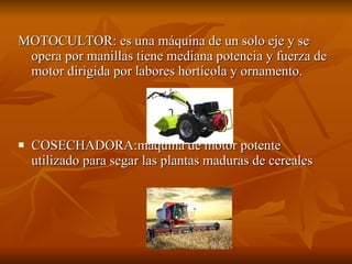 MOTOCULTOR: es una máquina de un solo eje y se opera por manillas tiene mediana potencia y fuerza de motor dirigida por labores hortícola y ornamento. COSECHADORA:máquina de motor potente utilizado para segar las plantas maduras de cereales 